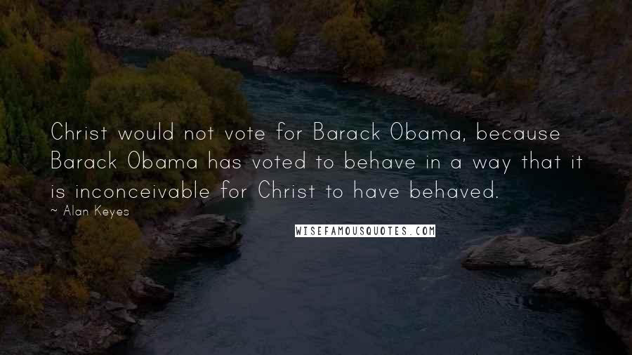 Alan Keyes Quotes: Christ would not vote for Barack Obama, because Barack Obama has voted to behave in a way that it is inconceivable for Christ to have behaved.