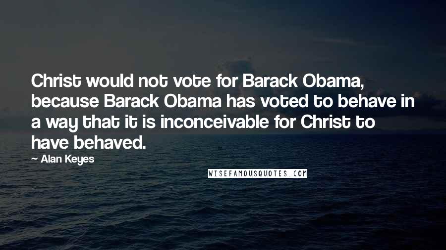 Alan Keyes Quotes: Christ would not vote for Barack Obama, because Barack Obama has voted to behave in a way that it is inconceivable for Christ to have behaved.