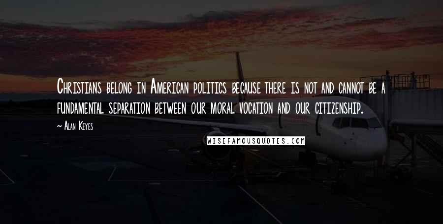 Alan Keyes Quotes: Christians belong in American politics because there is not and cannot be a fundamental separation between our moral vocation and our citizenship.