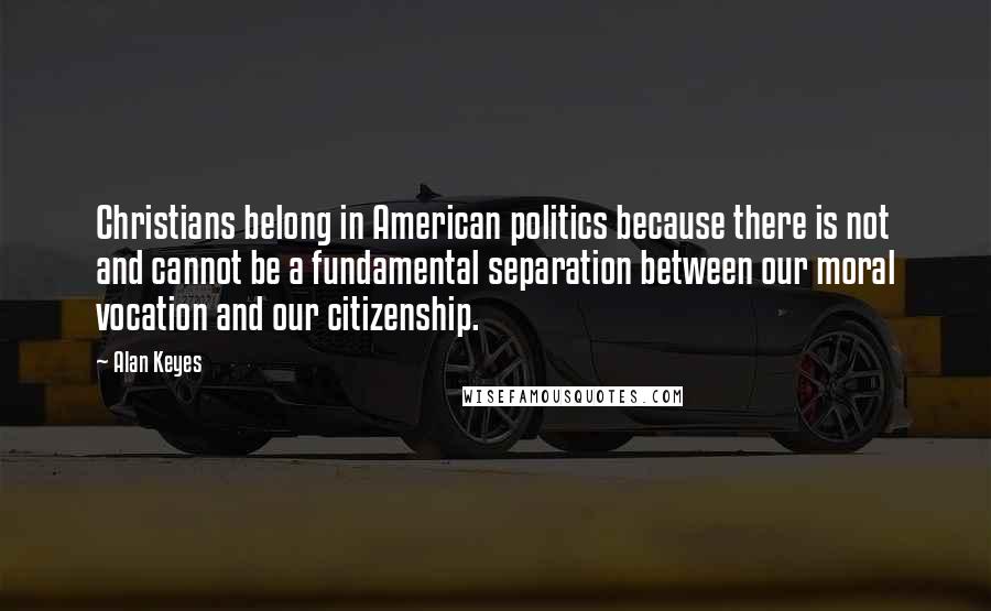 Alan Keyes Quotes: Christians belong in American politics because there is not and cannot be a fundamental separation between our moral vocation and our citizenship.