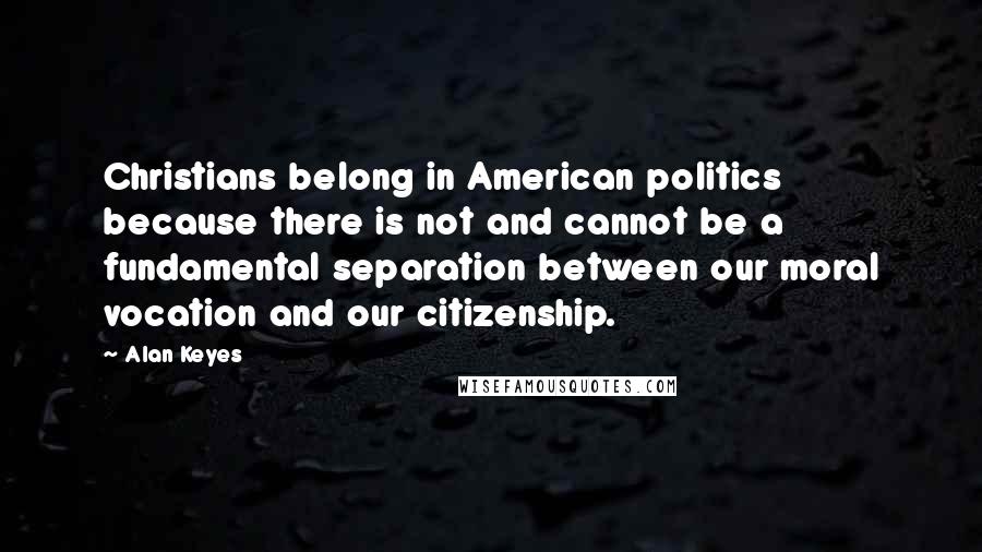 Alan Keyes Quotes: Christians belong in American politics because there is not and cannot be a fundamental separation between our moral vocation and our citizenship.