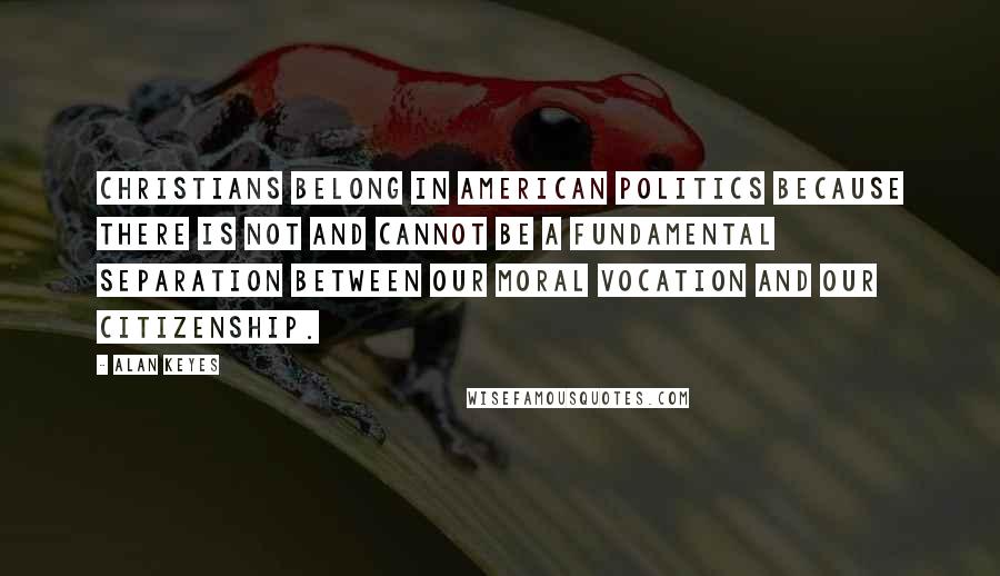 Alan Keyes Quotes: Christians belong in American politics because there is not and cannot be a fundamental separation between our moral vocation and our citizenship.