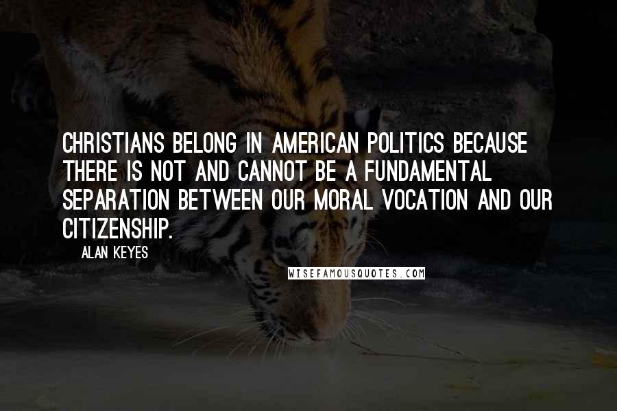 Alan Keyes Quotes: Christians belong in American politics because there is not and cannot be a fundamental separation between our moral vocation and our citizenship.