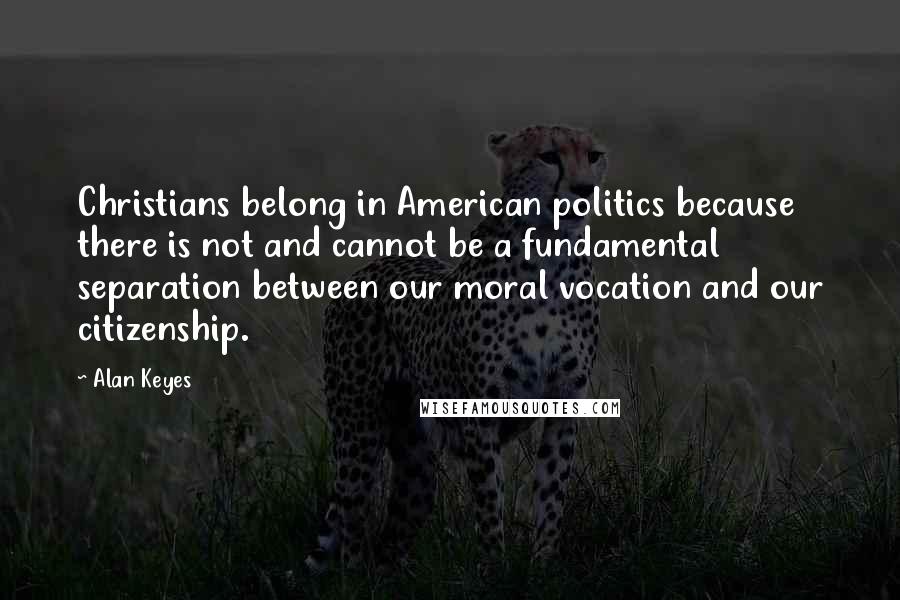Alan Keyes Quotes: Christians belong in American politics because there is not and cannot be a fundamental separation between our moral vocation and our citizenship.