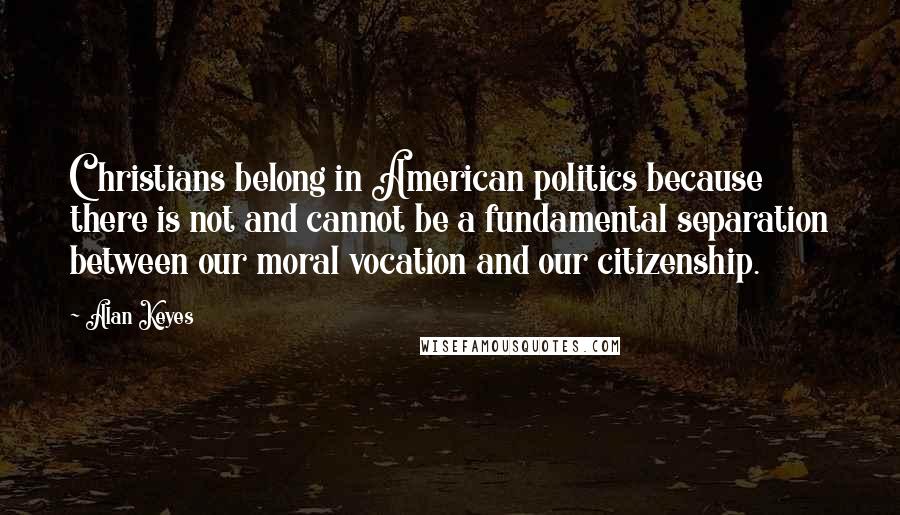 Alan Keyes Quotes: Christians belong in American politics because there is not and cannot be a fundamental separation between our moral vocation and our citizenship.