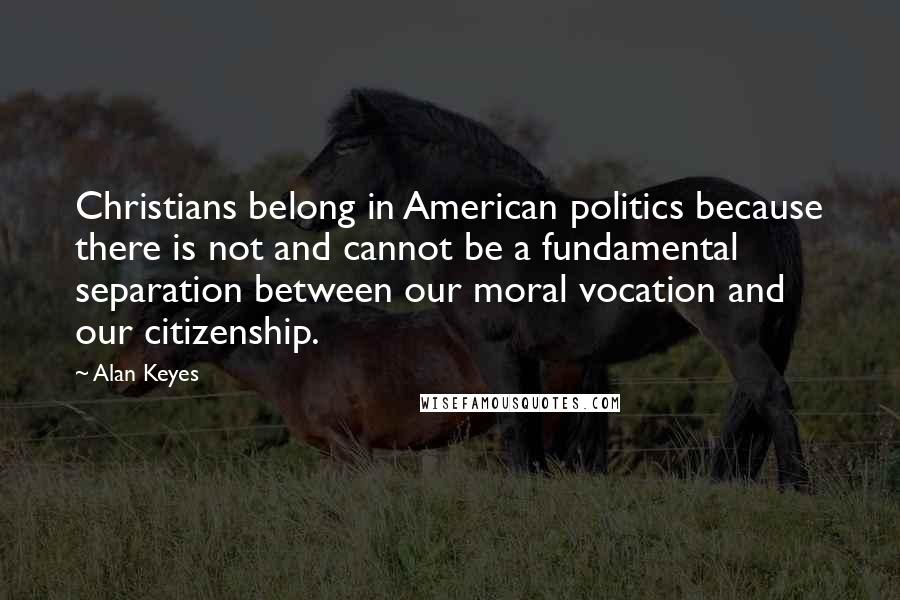 Alan Keyes Quotes: Christians belong in American politics because there is not and cannot be a fundamental separation between our moral vocation and our citizenship.
