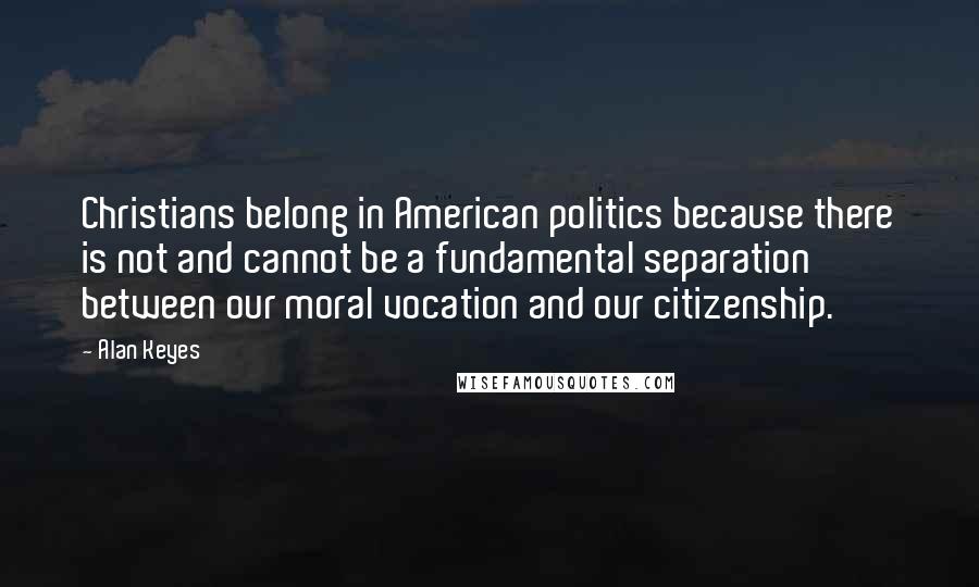 Alan Keyes Quotes: Christians belong in American politics because there is not and cannot be a fundamental separation between our moral vocation and our citizenship.