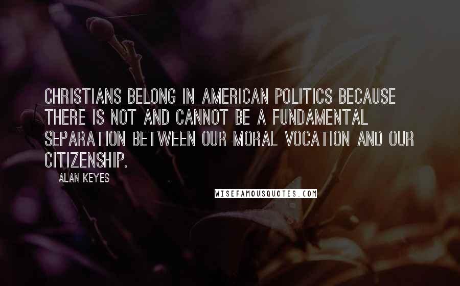 Alan Keyes Quotes: Christians belong in American politics because there is not and cannot be a fundamental separation between our moral vocation and our citizenship.