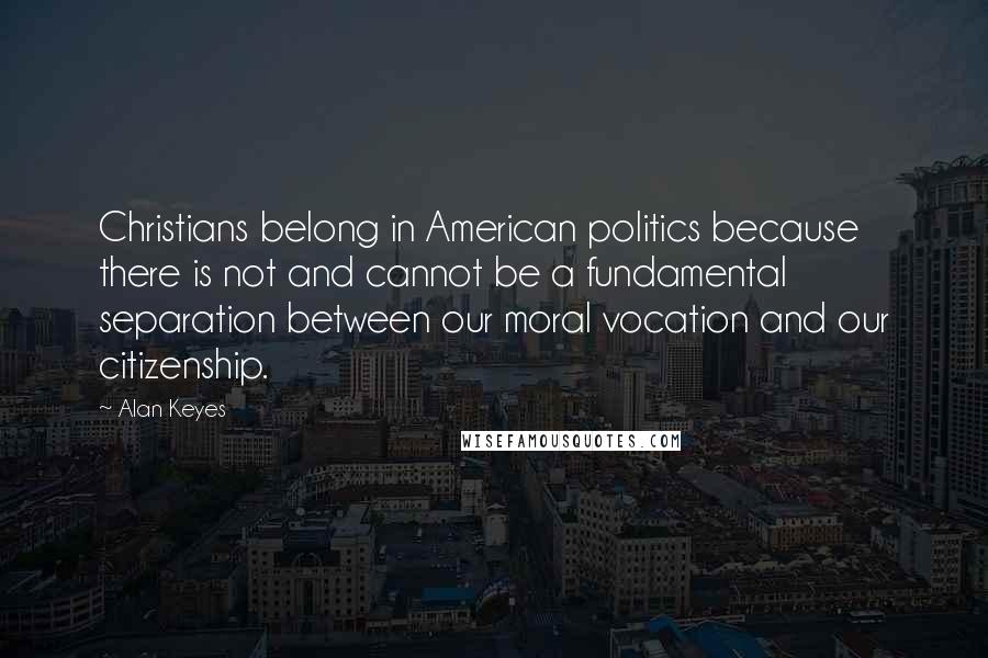 Alan Keyes Quotes: Christians belong in American politics because there is not and cannot be a fundamental separation between our moral vocation and our citizenship.