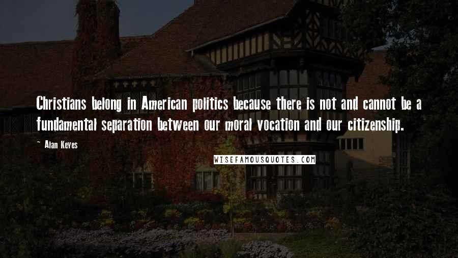 Alan Keyes Quotes: Christians belong in American politics because there is not and cannot be a fundamental separation between our moral vocation and our citizenship.