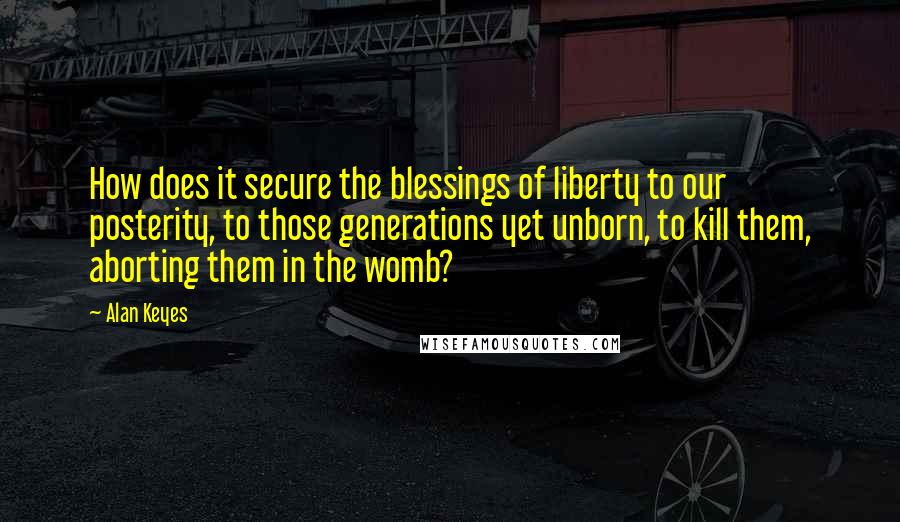 Alan Keyes Quotes: How does it secure the blessings of liberty to our posterity, to those generations yet unborn, to kill them, aborting them in the womb?