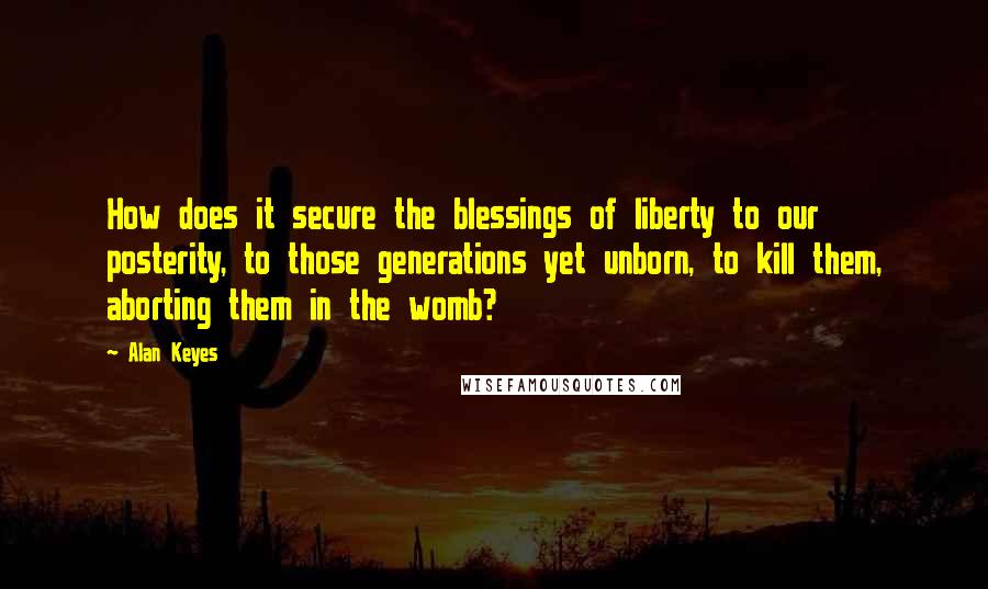 Alan Keyes Quotes: How does it secure the blessings of liberty to our posterity, to those generations yet unborn, to kill them, aborting them in the womb?