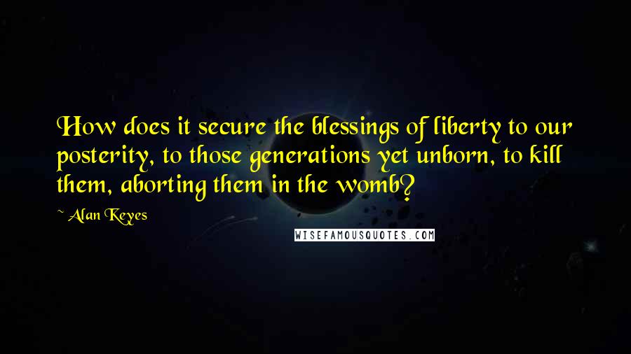 Alan Keyes Quotes: How does it secure the blessings of liberty to our posterity, to those generations yet unborn, to kill them, aborting them in the womb?