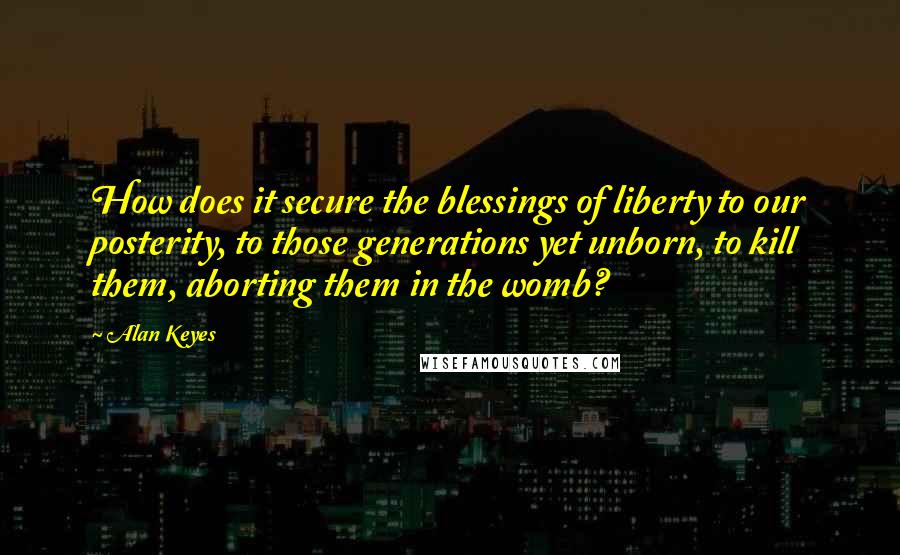Alan Keyes Quotes: How does it secure the blessings of liberty to our posterity, to those generations yet unborn, to kill them, aborting them in the womb?