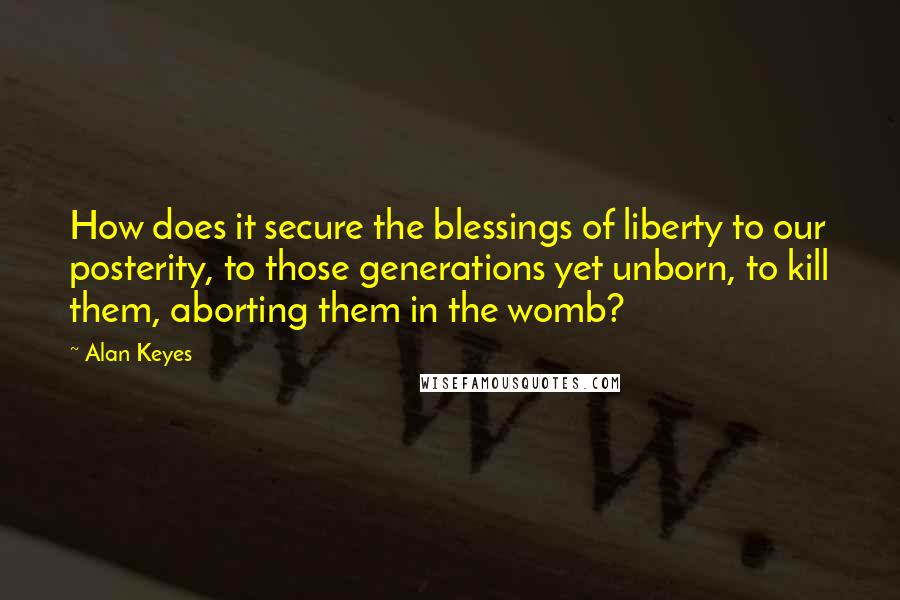 Alan Keyes Quotes: How does it secure the blessings of liberty to our posterity, to those generations yet unborn, to kill them, aborting them in the womb?