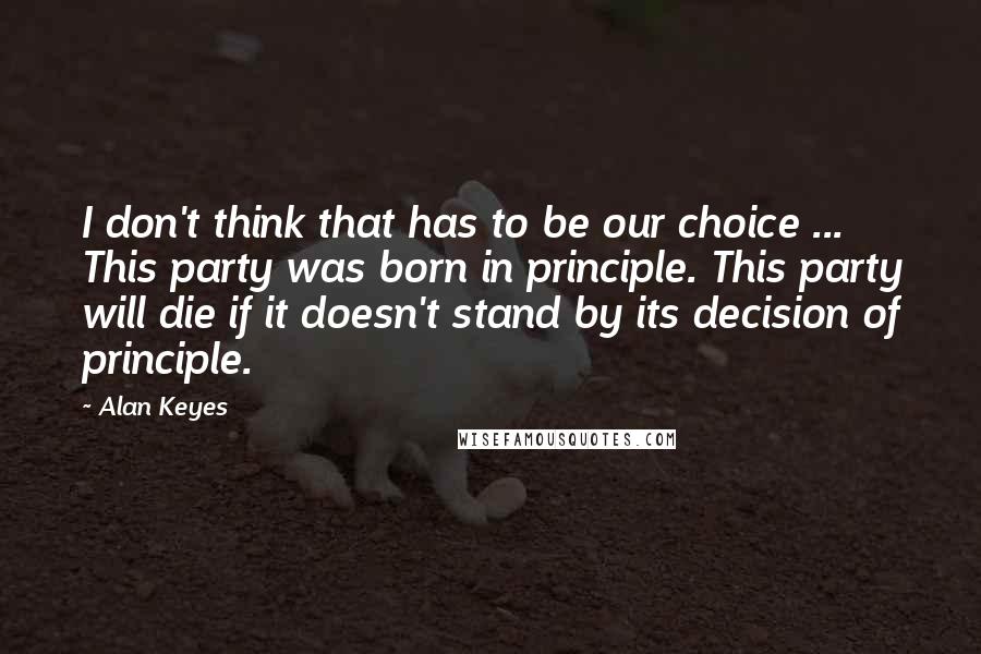 Alan Keyes Quotes: I don't think that has to be our choice ... This party was born in principle. This party will die if it doesn't stand by its decision of principle.