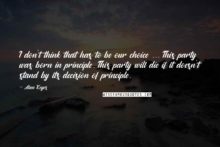 Alan Keyes Quotes: I don't think that has to be our choice ... This party was born in principle. This party will die if it doesn't stand by its decision of principle.