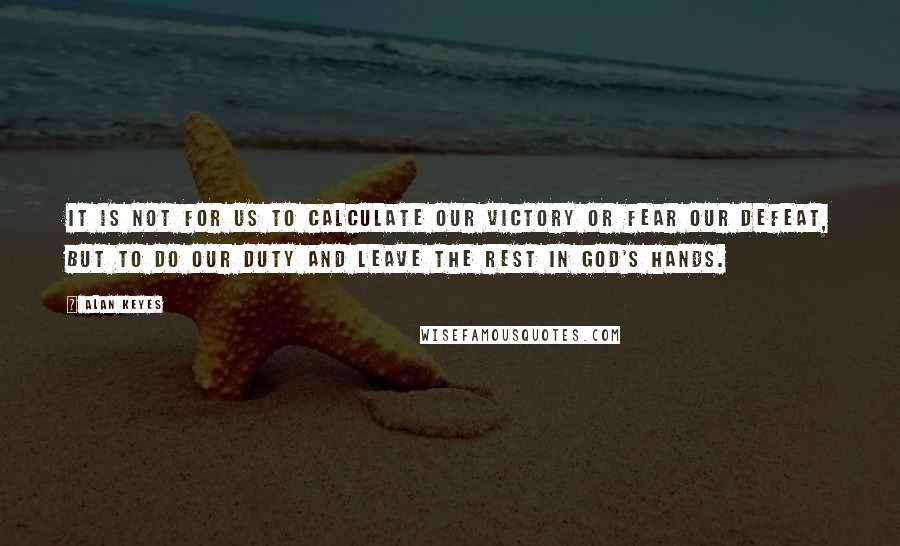 Alan Keyes Quotes: It is not for us to calculate our victory or fear our defeat, but to do our duty and leave the rest in God's hands.