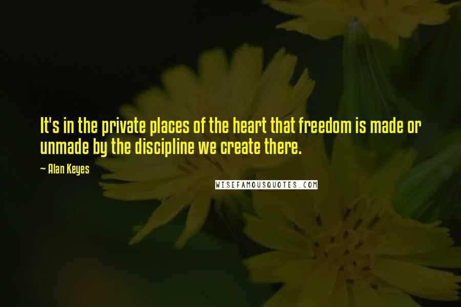 Alan Keyes Quotes: It's in the private places of the heart that freedom is made or unmade by the discipline we create there.