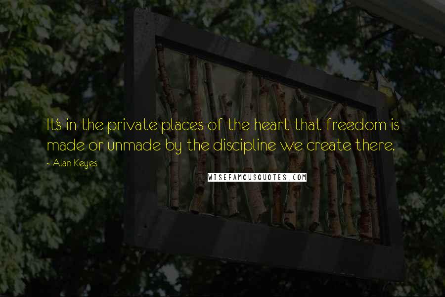 Alan Keyes Quotes: It's in the private places of the heart that freedom is made or unmade by the discipline we create there.