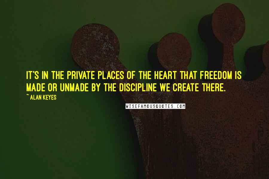 Alan Keyes Quotes: It's in the private places of the heart that freedom is made or unmade by the discipline we create there.