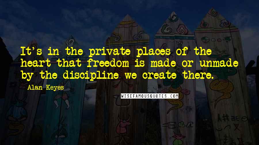 Alan Keyes Quotes: It's in the private places of the heart that freedom is made or unmade by the discipline we create there.