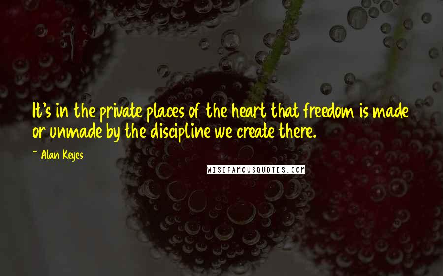 Alan Keyes Quotes: It's in the private places of the heart that freedom is made or unmade by the discipline we create there.