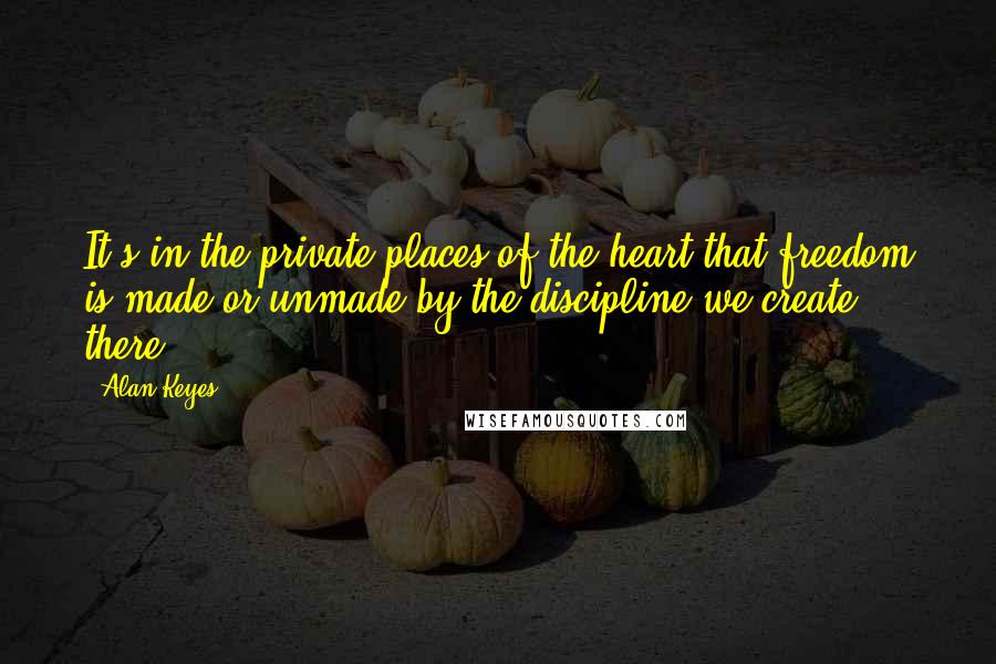 Alan Keyes Quotes: It's in the private places of the heart that freedom is made or unmade by the discipline we create there.