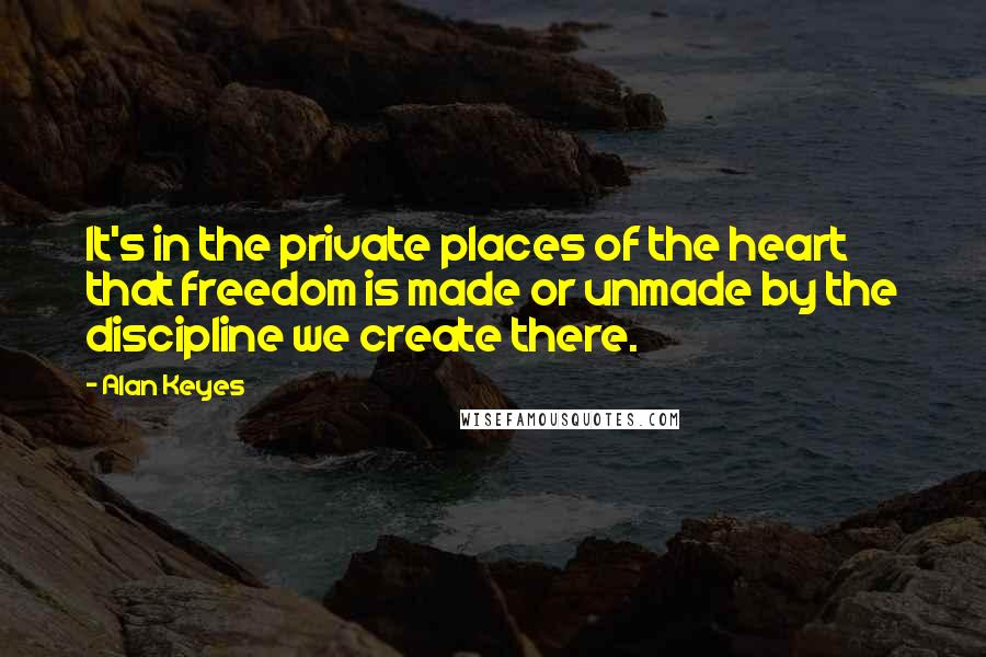 Alan Keyes Quotes: It's in the private places of the heart that freedom is made or unmade by the discipline we create there.