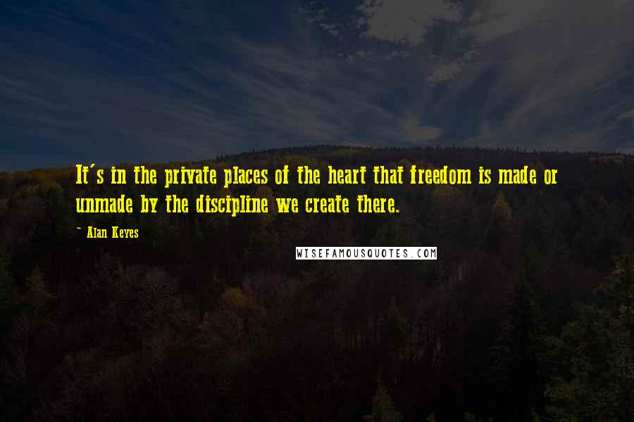 Alan Keyes Quotes: It's in the private places of the heart that freedom is made or unmade by the discipline we create there.