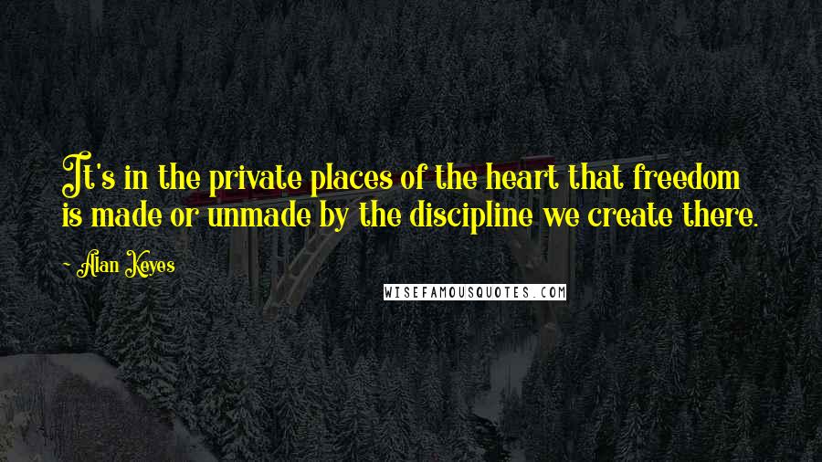 Alan Keyes Quotes: It's in the private places of the heart that freedom is made or unmade by the discipline we create there.