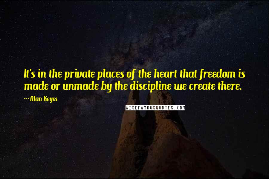 Alan Keyes Quotes: It's in the private places of the heart that freedom is made or unmade by the discipline we create there.