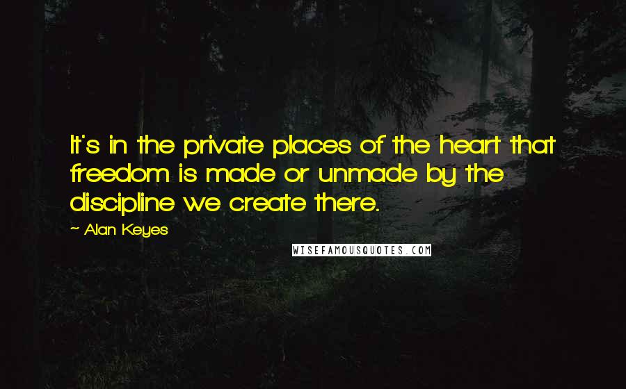 Alan Keyes Quotes: It's in the private places of the heart that freedom is made or unmade by the discipline we create there.