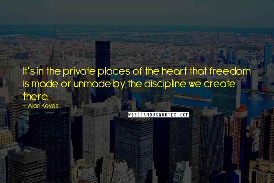 Alan Keyes Quotes: It's in the private places of the heart that freedom is made or unmade by the discipline we create there.