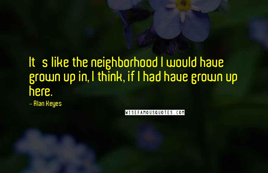 Alan Keyes Quotes: It's like the neighborhood I would have grown up in, I think, if I had have grown up here.