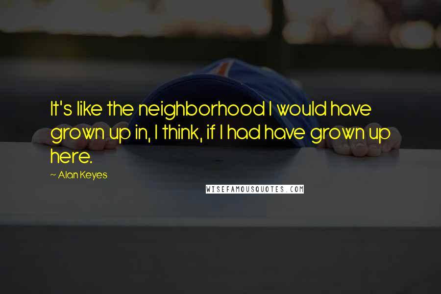 Alan Keyes Quotes: It's like the neighborhood I would have grown up in, I think, if I had have grown up here.