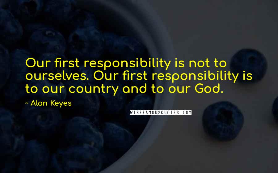 Alan Keyes Quotes: Our first responsibility is not to ourselves. Our first responsibility is to our country and to our God.