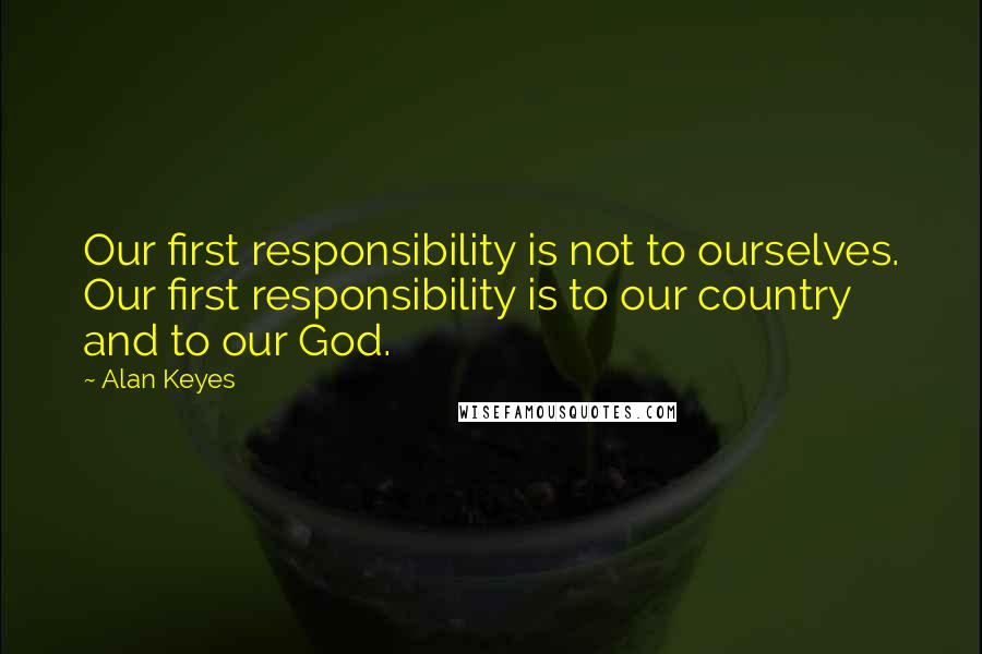 Alan Keyes Quotes: Our first responsibility is not to ourselves. Our first responsibility is to our country and to our God.