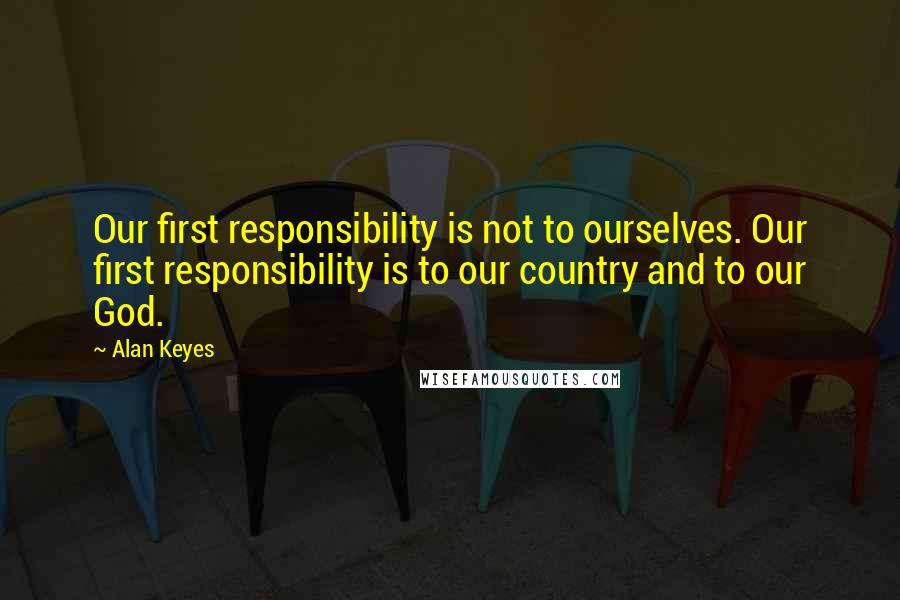 Alan Keyes Quotes: Our first responsibility is not to ourselves. Our first responsibility is to our country and to our God.