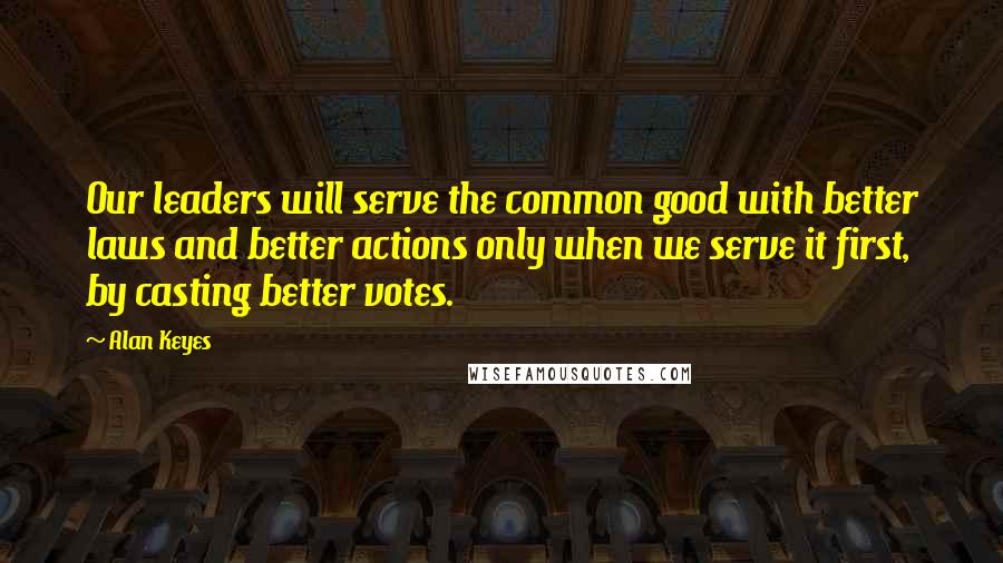 Alan Keyes Quotes: Our leaders will serve the common good with better laws and better actions only when we serve it first, by casting better votes.