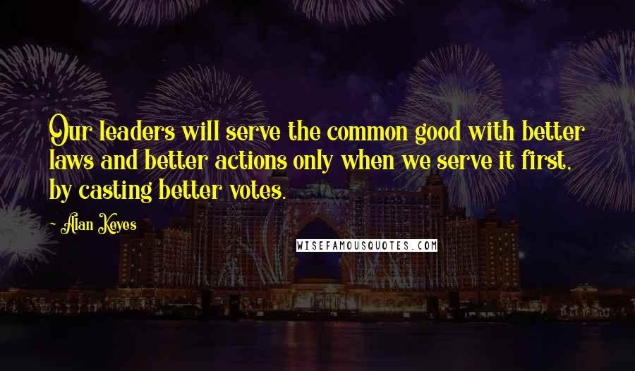 Alan Keyes Quotes: Our leaders will serve the common good with better laws and better actions only when we serve it first, by casting better votes.