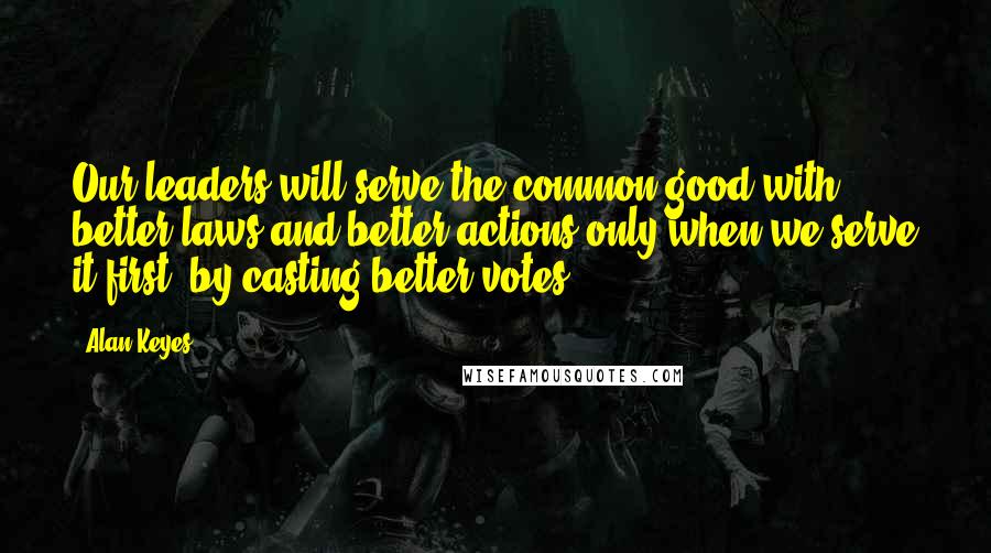 Alan Keyes Quotes: Our leaders will serve the common good with better laws and better actions only when we serve it first, by casting better votes.