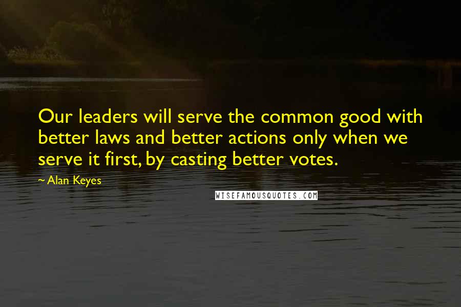 Alan Keyes Quotes: Our leaders will serve the common good with better laws and better actions only when we serve it first, by casting better votes.