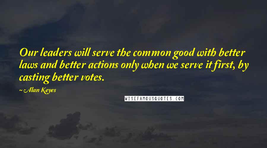 Alan Keyes Quotes: Our leaders will serve the common good with better laws and better actions only when we serve it first, by casting better votes.