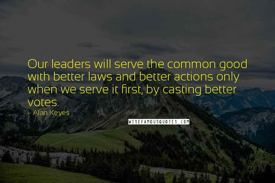 Alan Keyes Quotes: Our leaders will serve the common good with better laws and better actions only when we serve it first, by casting better votes.