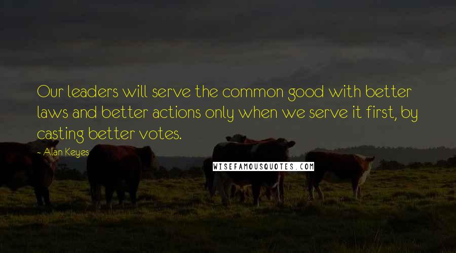Alan Keyes Quotes: Our leaders will serve the common good with better laws and better actions only when we serve it first, by casting better votes.