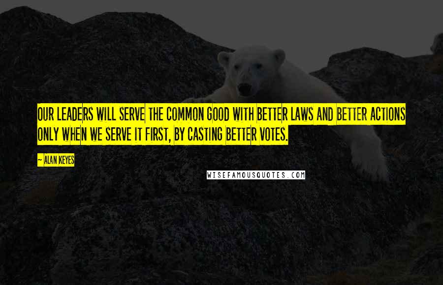 Alan Keyes Quotes: Our leaders will serve the common good with better laws and better actions only when we serve it first, by casting better votes.