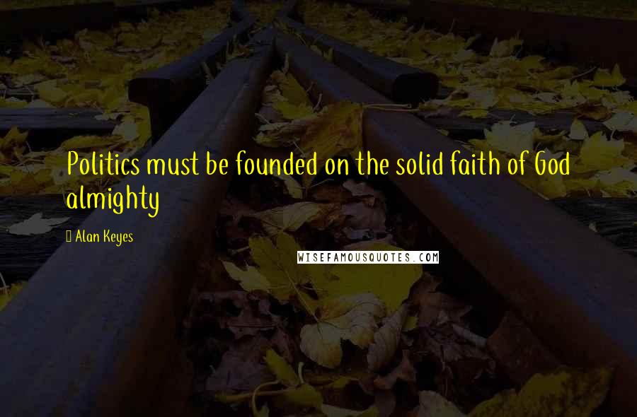 Alan Keyes Quotes: Politics must be founded on the solid faith of God almighty