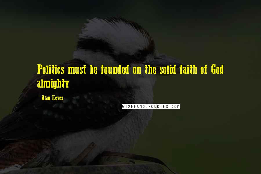 Alan Keyes Quotes: Politics must be founded on the solid faith of God almighty