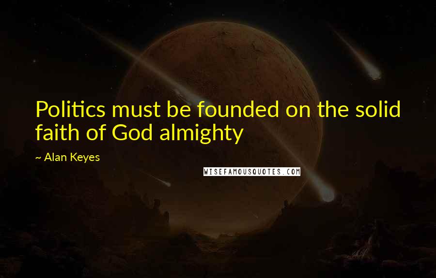Alan Keyes Quotes: Politics must be founded on the solid faith of God almighty